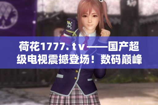 荷花1777. tⅴ——國(guó)產(chǎn)超級(jí)電視震撼登場(chǎng)！數(shù)碼巔峰之作，引領(lǐng)家庭視聽(tīng)新風(fēng)尚