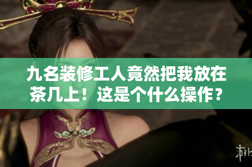 九名裝修工人竟然把我放在茶幾上！這是個(gè)什么操作？