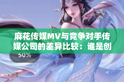 麻花傳媒MV與競(jìng)爭(zhēng)對(duì)手傳媒公司的差異比較：誰(shuí)是創(chuàng)意制作的領(lǐng)跑者？