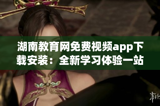 湖南教育網(wǎng)免費視頻app下載安裝：全新學習體驗一站式解決