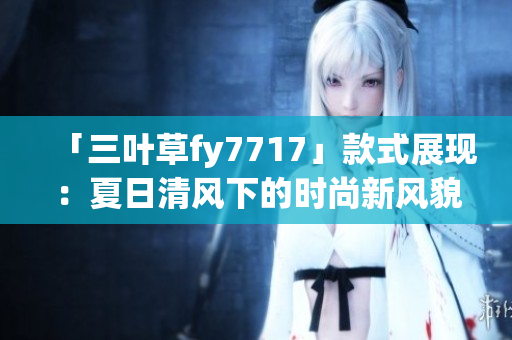 「三葉草fy7717」款式展現(xiàn)：夏日清風下的時尚新風貌