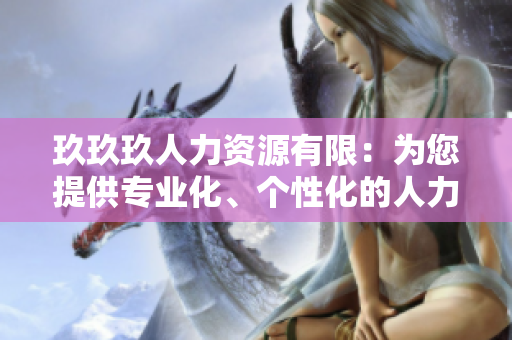 玖玖玖人力資源有限：為您提供專業(yè)化、個性化的人力資源解決方案