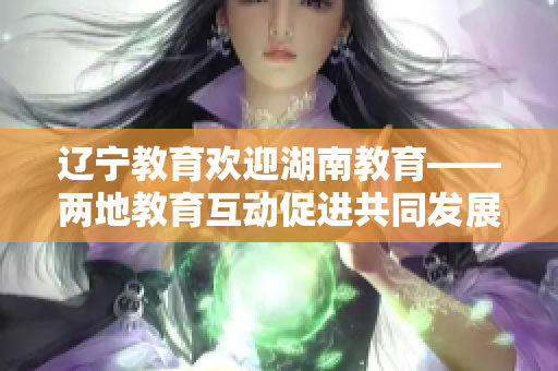 遼寧教育歡迎湖南教育——兩地教育互動促進共同發(fā)展
