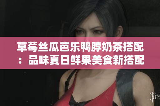 草莓絲瓜芭樂鴨脖奶茶搭配：品味夏日鮮果美食新搭配