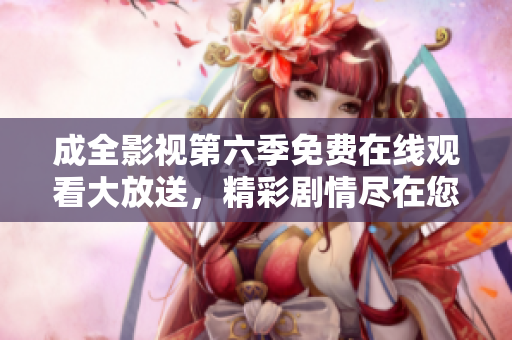 成全影視第六季免費在線觀看大放送，精彩劇情盡在您身邊