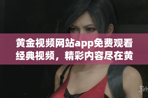 黃金視頻網(wǎng)站app免費觀看經(jīng)典視頻，精彩內容盡在黃金視頻平臺