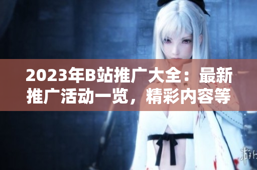 2023年B站推廣大全：最新推廣活動一覽，精彩內(nèi)容等你來發(fā)現(xiàn)