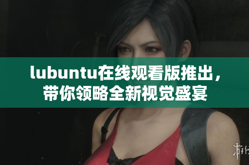 lubuntu在線觀看版推出，帶你領略全新視覺盛宴