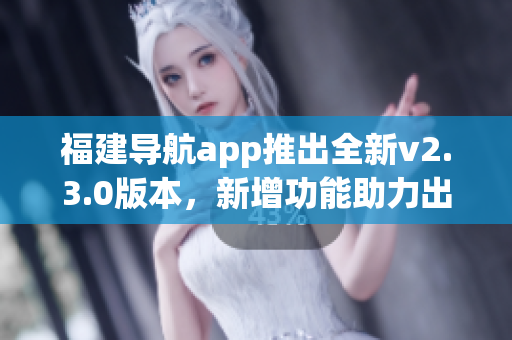 福建導航app推出全新v2.3.0版本，新增功能助力出行更便捷