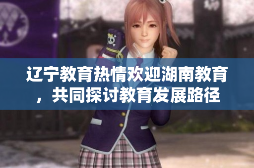 遼寧教育熱情歡迎湖南教育，共同探討教育發(fā)展路徑