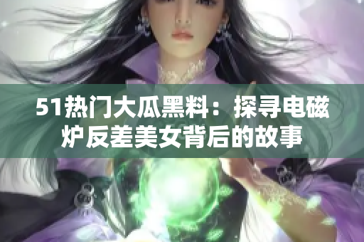 51熱門大瓜黑料：探尋電磁爐反差美女背后的故事