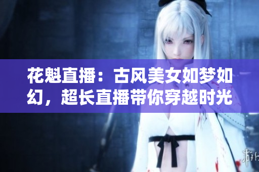 花魁直播：古風(fēng)美女如夢(mèng)如幻，超長(zhǎng)直播帶你穿越時(shí)光隧道，感受傳統(tǒng)美學(xué)的魅力