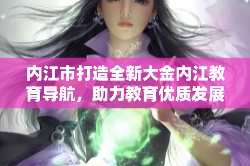 內(nèi)江市打造全新大金內(nèi)江教育導(dǎo)航，助力教育優(yōu)質(zhì)發(fā)展
