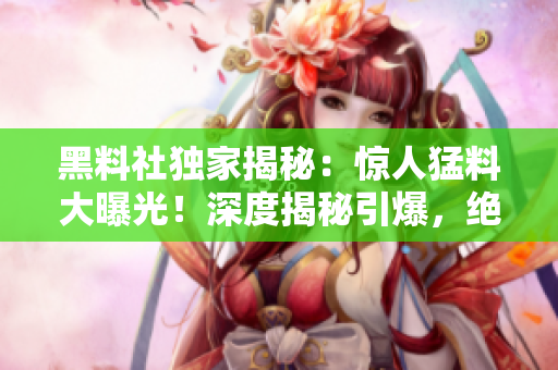 黑料社獨(dú)家揭秘：驚人猛料大曝光！深度揭秘引爆，絕密內(nèi)幕全曝光