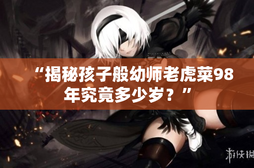 “揭秘孩子般幼師老虎菜98年究竟多少歲？”