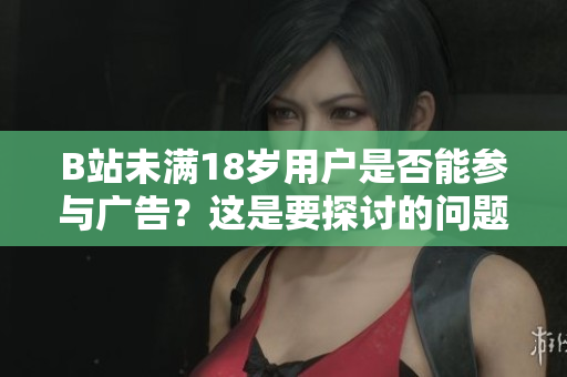 B站未滿18歲用戶是否能參與廣告？這是要探討的問題