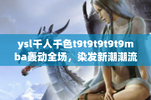 ysl千人千色t9t9t9t9t9mba轟動(dòng)全場(chǎng)，染發(fā)新潮潮流正來(lái)襲