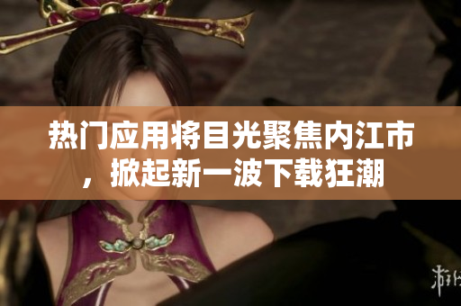熱門(mén)應(yīng)用將目光聚焦內(nèi)江市，掀起新一波下載狂潮