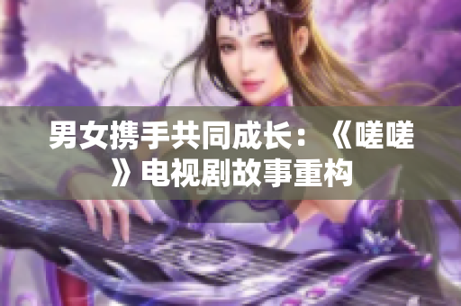 男女?dāng)y手共同成長：《嗟嗟》電視劇故事重構(gòu)