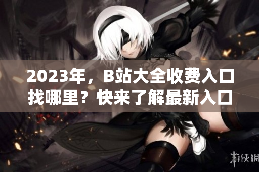 2023年，B站大全收費(fèi)入口找哪里？快來(lái)了解最新入口信息