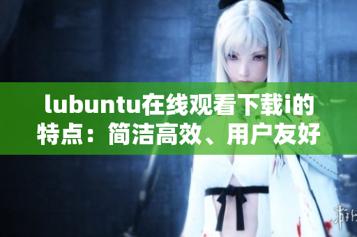 lubuntu在線觀看下載i的特點(diǎn)：簡潔高效、用戶友好的操作方式