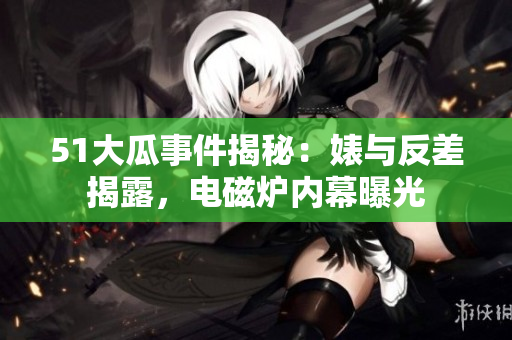 51大瓜事件揭秘：婊與反差揭露，電磁爐內(nèi)幕曝光
