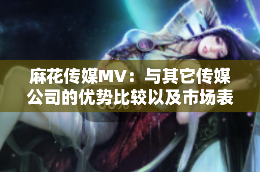 麻花傳媒MV：與其它傳媒公司的優(yōu)勢比較以及市場表現(xiàn)