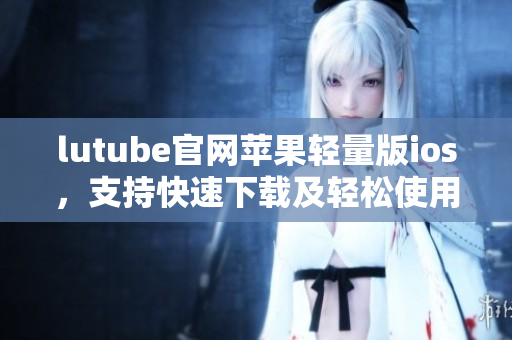 lutube官網(wǎng)蘋果輕量版ios，支持快速下載及輕松使用