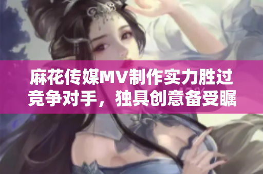 麻花傳媒MV制作實(shí)力勝過競爭對手，獨(dú)具創(chuàng)意備受矚目