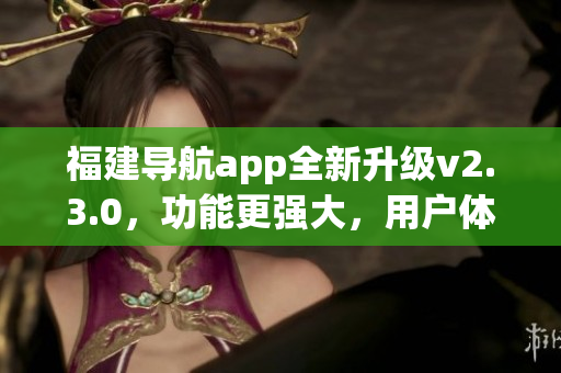 福建導(dǎo)航app全新升級(jí)v2.3.0，功能更強(qiáng)大，用戶體驗(yàn)更優(yōu)化！