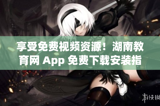 享受免費(fèi)視頻資源！湖南教育網(wǎng) App 免費(fèi)下載安裝指南