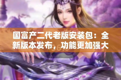 國富產(chǎn)二代老版安裝包：全新版本發(fā)布，功能更加強(qiáng)大
