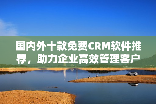 國(guó)內(nèi)外十款免費(fèi)CRM軟件推薦，助力企業(yè)高效管理客戶(hù)關(guān)系