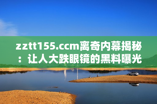 zztt155.ccm離奇內(nèi)幕揭秘：讓人大跌眼鏡的黑料曝光
