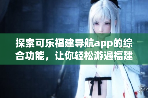探索可樂福建導(dǎo)航app的綜合功能，讓你輕松游遍福建風(fēng)景名勝