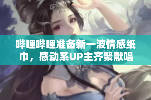 嗶哩嗶哩準(zhǔn)備新一波情感紙巾，感動(dòng)系UP主齊聚獻(xiàn)唱