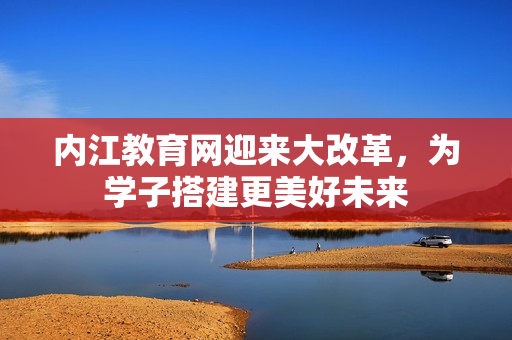 內江教育網迎來大改革，為學子搭建更美好未來