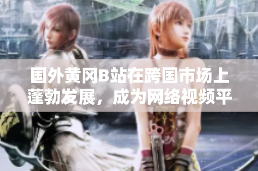 國外黃岡B站在跨國市場上蓬勃發(fā)展，成為網(wǎng)絡(luò)視頻平臺的佼佼者