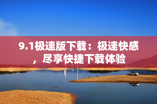 9.1極速版下載：極速快感，盡享快捷下載體驗