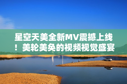星空天美全新MV震撼上線！美輪美奐的視頻視覺盛宴等你來觀賞