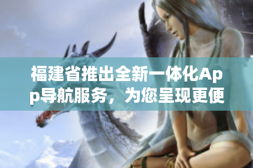 福建省推出全新一體化App導(dǎo)航服務(wù)，為您呈現(xiàn)更便捷的出行體驗