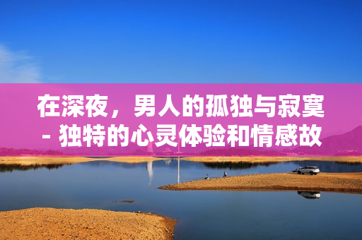 在深夜，男人的孤獨(dú)與寂寞- 獨(dú)特的心靈體驗(yàn)和情感故事