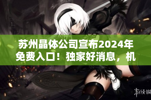 蘇州晶體公司宣布2024年免費(fèi)入口！獨(dú)家好消息，機(jī)會(huì)難得！