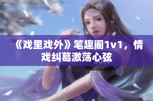 《戲里戲外》筆趣閣1v1，情戲糾葛激蕩心弦