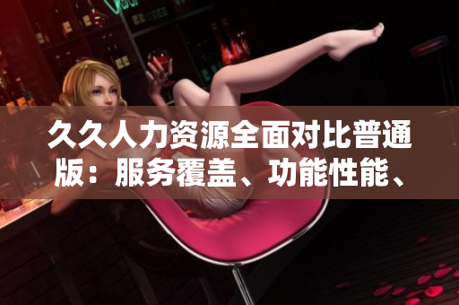 久久人力資源全面對比普通版：服務(wù)覆蓋、功能性能、用戶體驗、價格優(yōu)勢，一目了然!