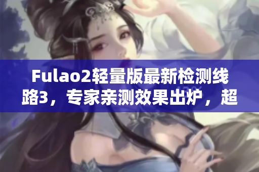 Fulao2輕量版最新檢測(cè)線路3，專家親測(cè)效果出爐，超值推薦！