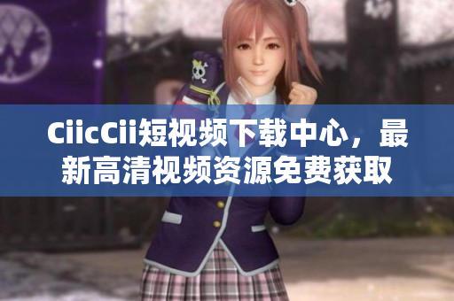 CiicCii短視頻下載中心，最新高清視頻資源免費(fèi)獲取