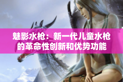 魅影水槍：新一代兒童水槍的革命性創(chuàng)新和優(yōu)勢功能