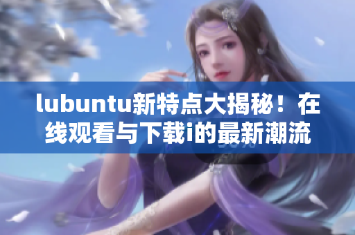 lubuntu新特點(diǎn)大揭秘！在線觀看與下載i的最新潮流