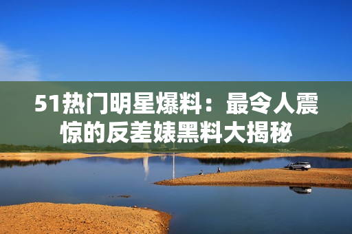 51熱門明星爆料：最令人震驚的反差婊黑料大揭秘